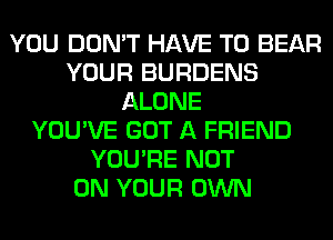 YOU DON'T HAVE TO BEAR
YOUR BURDENS
ALONE
YOU'VE GOT A FRIEND
YOU'RE NOT
ON YOUR OWN