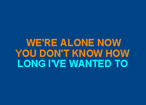 WE'RE ALONE NOW

YOU DON'T KNOW HOW
LONG I'VE WANTED TO