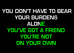 YOU DON'T HAVE TO BEAR
YOUR BURDENS
ALONE
YOU'VE GOT A FRIEND
YOU'RE NOT
ON YOUR OWN