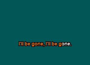 I'll be gone, I'll be gone.