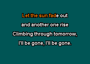 Let the sun fade out

and another one rise

Climbing through tomorrow,

I'll be gone, I'll be gone.