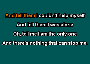 And tell them I couldn't help myself
And tell them I was alone
0h, tell me I am the only one

And there's nothing that can stop me.