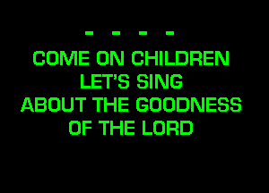 COME ON CHILDREN
LET'S SING
ABOUT THE GOODNESS
OF THE LORD