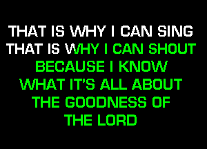 THAT IS WHY I CAN SING
THAT IS VUHY I CAN SHOUT

BECAUSE I KNOW
WHAT ITS ALL ABOUT
THE GOODNESS OF
THE LORD