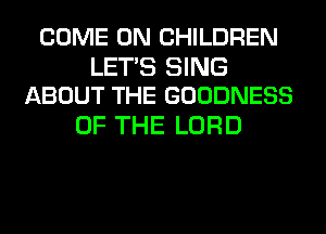 COME ON CHILDREN

LET'S SING
ABOUT THE GOODNESS

OF THE LORD