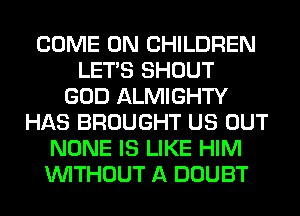 COME ON CHILDREN
LET'S SHOUT
GOD ALMIGHTY
HAS BROUGHT US OUT
NONE IS LIKE HIM
WITHOUT A DOUBT