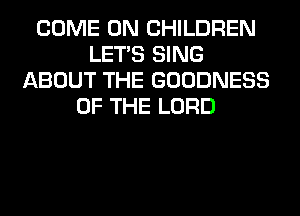 COME ON CHILDREN
LET'S SING
ABOUT THE GOODNESS
OF THE LORD