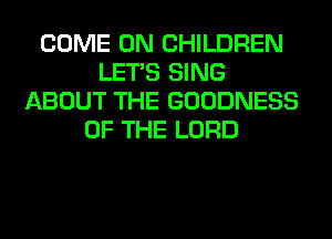 COME ON CHILDREN
LET'S SING
ABOUT THE GOODNESS
OF THE LORD