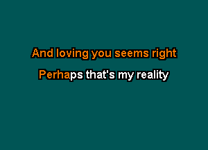 And loving you seems right

Perhaps that's my reality