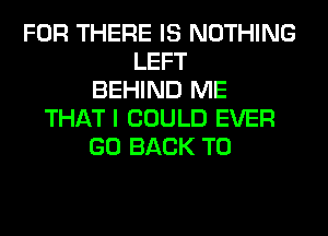 FOR THERE IS NOTHING
LEFT
BEHIND ME
THAT I COULD EVER
GO BACK TO
