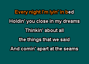 Every night I'm lyin' in bed
Holdin' you close in my dreams
Thinkin' about all
the things that we said

And comin' apart at the seams