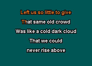 Left us so little to give

That same old crowd
Was like a cold dark cloud
That we could

never rise above