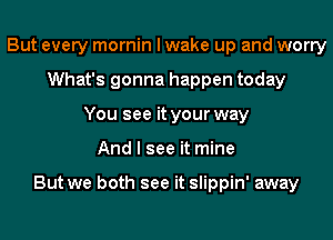 But every mornin I wake up and worry
What's gonna happen today
You see it your way
And I see it mine

But we both see it slippin' away