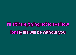 I'll sit here, trying not to see how

lonely life will be without you