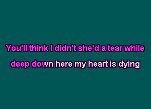 You'll think I didn't she'd a tear while

deep down here my heart is dying