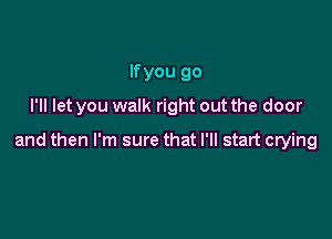 lfyou go
I'll let you walk right out the door

and then I'm sure that I'll start crying