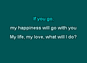 If you go,

my happiness will go with you

My life, my love, what will I do?
