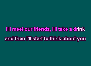 I'll meet our friends, I'll take a drink

and then I'll start to think about you