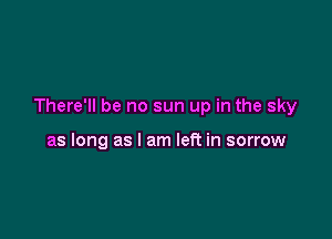 There'll be no sun up in the sky

as long as I am left in sorrow