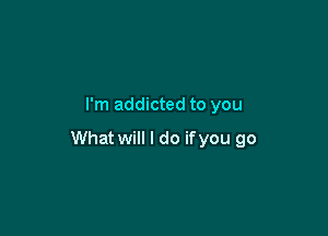 I'm addicted to you

What will I do ifyou go