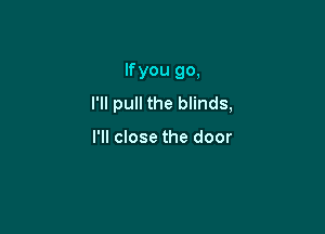 If you go,
I'll pull the blinds,

I'll close the door