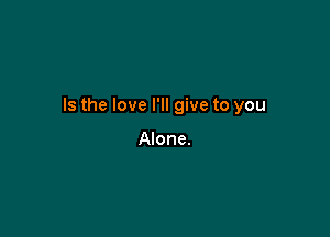 Is the love I'll give to you

Alone.