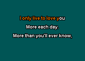 I only live to love you

More each day.

More than you'll ever know,