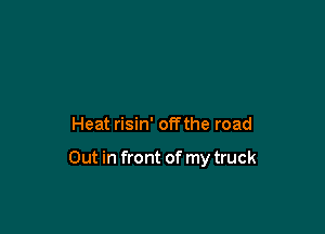 Heat risin' off the road

Out in front of my truck