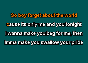 So boy forget about the world
cause its only me and you tonight
I wanna make you beg for me, then

lmma make you swallow your pride