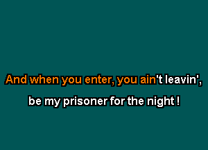 And when you enter, you ain't leavin',

be my prisoner for the night!