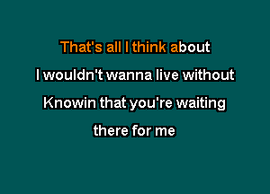 That's all I think about

I wouldn't wanna live without

Knowin that you're waiting

there for me