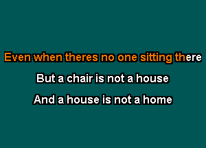 Even when theres no one sitting there

But a chair is not a house

And a house is not a home