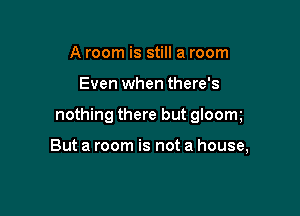 A room is still a room

Even when there's

nothing there but gloom

But a room is not a house,