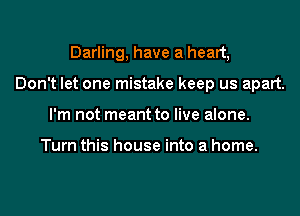 Darling, have a heart,
Don't let one mistake keep us apart.
I'm not meant to live alone.

Turn this house into a home.