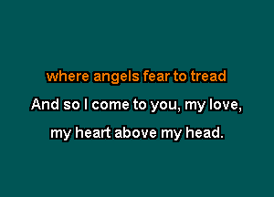 where angels fear to tread

And so I come to you, my love,

my heart above my head.