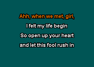 Ahh, when we met, girl,

lfelt my life begin
80 open up your heart

and let this fool rush in