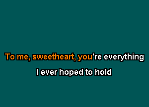 To me, sweetheart, you're everything

lever hoped to hold