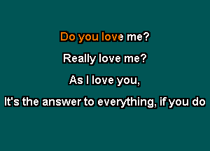 Do you love me?
Really love me?

As I love you,

It's the answer to everything, ifyou do