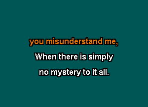 you misunderstand me,

When there is simply

no mystery to it all.
