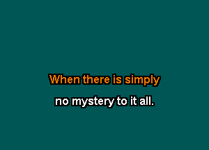 When there is simply

no mystery to it all.