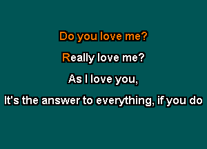Do you love me?
Really love me?

As I love you,

It's the answer to everything, ifyou do