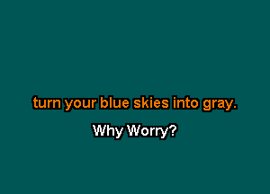 turn your blue skies into gray.
Why Worry?