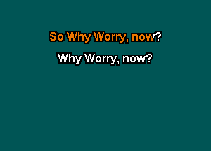 So Why Worry, now?

Why We rry, now?