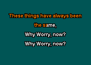 These things have always been
the same,

Why Worry, now?

Why W0 rry, now?