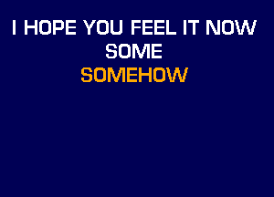 I HOPE YOU FEEL IT NOW
SOME
SOMEHOW