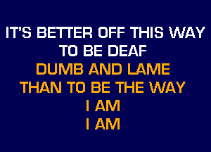 ITS BETTER OFF THIS WAY
TO BE DEAF
DUMB AND LAME
THAN TO BE THE WAY
I AM
I AM