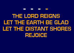 THE LORD REIGNS
LET THE EARTH BE GLAD
LET THE DISTANT SHORES
REJOICE