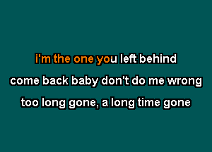 i'm the one you left behind

come back baby don't do me wrong

too long gone. a long time gone