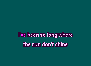 I've been so long where

the sun don't shine