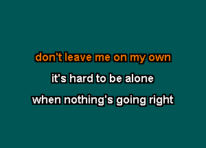 don't leave me on my own

it's hard to be alone

when nothing's going right